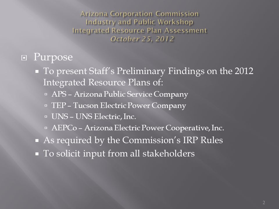  Purpose  To present Staff’s Preliminary Findings on the 2012 Integrated Resource Plans of:  APS – Arizona Public Service Company  TEP – Tucson Electric Power Company  UNS – UNS Electric, Inc.