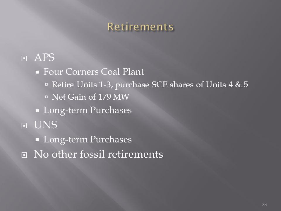  APS  Four Corners Coal Plant  Retire Units 1-3, purchase SCE shares of Units 4 & 5  Net Gain of 179 MW  Long-term Purchases  UNS  Long-term Purchases  No other fossil retirements 33