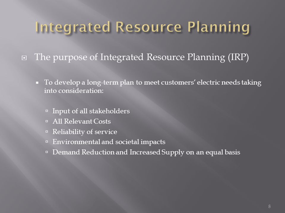  The purpose of Integrated Resource Planning (IRP)  To develop a long-term plan to meet customers’ electric needs taking into consideration:  Input of all stakeholders  All Relevant Costs  Reliability of service  Environmental and societal impacts  Demand Reduction and Increased Supply on an equal basis 8