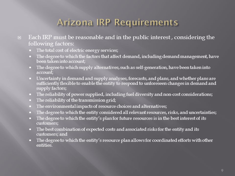  Each IRP must be reasonable and in the public interest, considering the following factors:  The total cost of electric energy services;  The degree to which the factors that affect demand, including demand management, have been taken into account;  The degree to which supply alternatives, such as self-generation, have been taken into account;  Uncertainty in demand and supply analyses, forecasts, and plans, and whether plans are sufficiently flexible to enable the entity to respond to unforeseen changes in demand and supply factors;  The reliability of power supplied, including fuel diversity and non-cost considerations;  The reliability of the transmission grid;  The environmental impacts of resource choices and alternatives;  The degree to which the entity considered all relevant resources, risks, and uncertainties;  The degree to which the entity’s plan for future resources is in the best interest of its customers;  The best combination of expected costs and associated risks for the entity and its customers; and  The degree to which the entity’s resource plan allows for coordinated efforts with other entities.