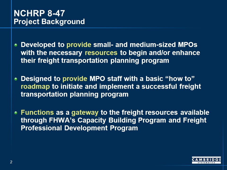 2 NCHRP 8-47 Project Background Developed to provide small- and medium-sized MPOs with the necessary resources to begin and/or enhance their freight transportation planning program Designed to provide MPO staff with a basic how to roadmap to initiate and implement a successful freight transportation planning program Functions as a gateway to the freight resources available through FHWA’s Capacity Building Program and Freight Professional Development Program