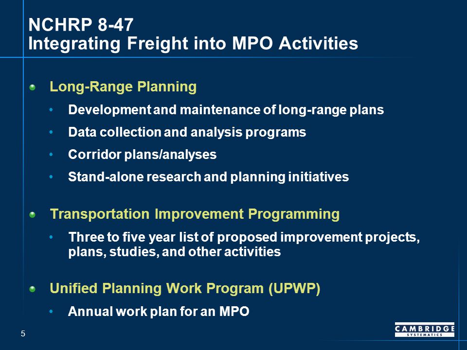 5 NCHRP 8-47 Integrating Freight into MPO Activities Long-Range Planning Development and maintenance of long-range plans Data collection and analysis programs Corridor plans/analyses Stand-alone research and planning initiatives Transportation Improvement Programming Three to five year list of proposed improvement projects, plans, studies, and other activities Unified Planning Work Program (UPWP) Annual work plan for an MPO