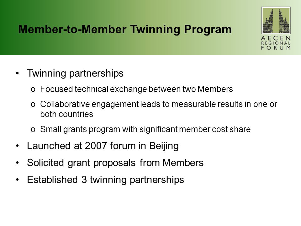 Member-to-Member Twinning Program Twinning partnerships oFocused technical exchange between two Members oCollaborative engagement leads to measurable results in one or both countries oSmall grants program with significant member cost share Launched at 2007 forum in Beijing Solicited grant proposals from Members Established 3 twinning partnerships