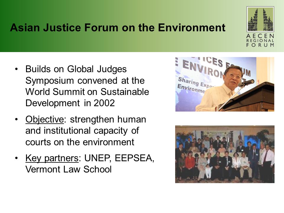 Asian Justice Forum on the Environment Builds on Global Judges Symposium convened at the World Summit on Sustainable Development in 2002 Objective: strengthen human and institutional capacity of courts on the environment Key partners: UNEP, EEPSEA, Vermont Law School