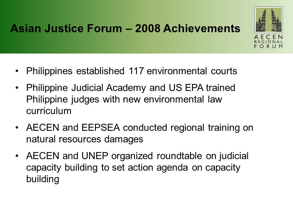 Asian Justice Forum – 2008 Achievements Philippines established 117 environmental courts Philippine Judicial Academy and US EPA trained Philippine judges with new environmental law curriculum AECEN and EEPSEA conducted regional training on natural resources damages AECEN and UNEP organized roundtable on judicial capacity building to set action agenda on capacity building