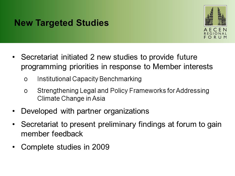 New Targeted Studies Secretariat initiated 2 new studies to provide future programming priorities in response to Member interests oInstitutional Capacity Benchmarking oStrengthening Legal and Policy Frameworks for Addressing Climate Change in Asia Developed with partner organizations Secretariat to present preliminary findings at forum to gain member feedback Complete studies in 2009