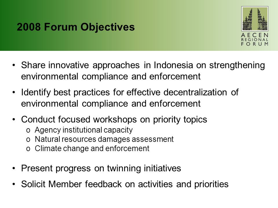 2008 Forum Objectives Share innovative approaches in Indonesia on strengthening environmental compliance and enforcement Identify best practices for effective decentralization of environmental compliance and enforcement Conduct focused workshops on priority topics oAgency institutional capacity oNatural resources damages assessment oClimate change and enforcement Present progress on twinning initiatives Solicit Member feedback on activities and priorities