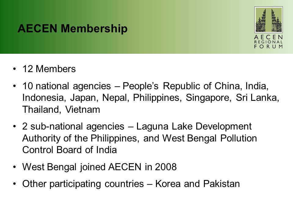 AECEN Membership 12 Members 10 national agencies – People’s Republic of China, India, Indonesia, Japan, Nepal, Philippines, Singapore, Sri Lanka, Thailand, Vietnam 2 sub-national agencies – Laguna Lake Development Authority of the Philippines, and West Bengal Pollution Control Board of India West Bengal joined AECEN in 2008 Other participating countries – Korea and Pakistan