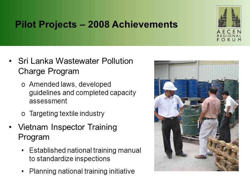 Pilot Projects – 2008 Achievements Sri Lanka Wastewater Pollution Charge Program oAmended laws, developed guidelines and completed capacity assessment oTargeting textile industry Vietnam Inspector Training Program Established national training manual to standardize inspections Planning national training initiative