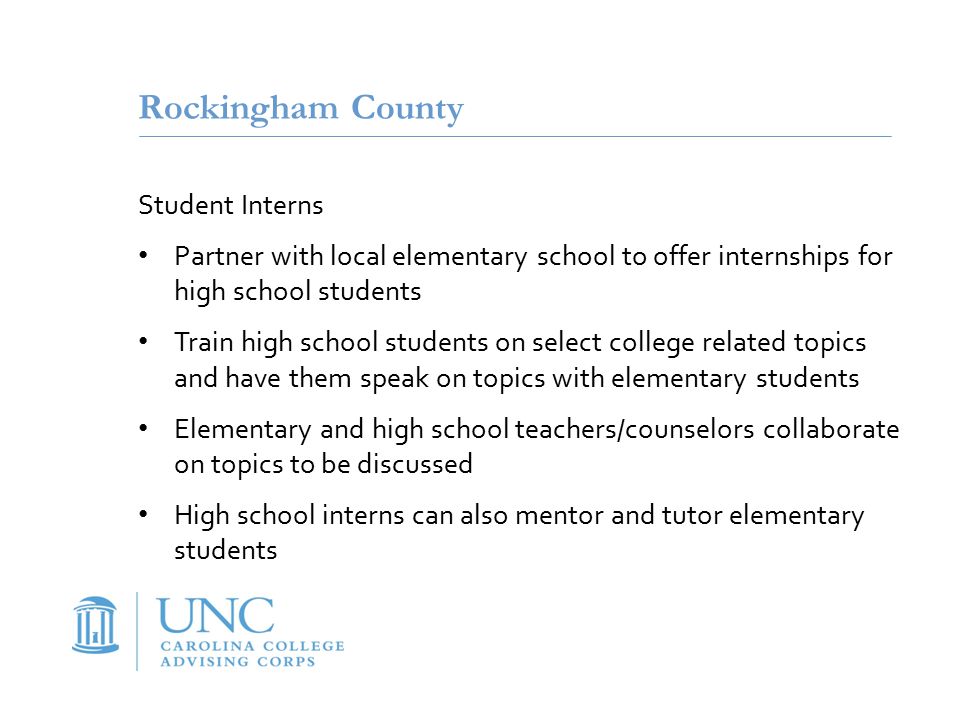Rockingham County Student Interns Partner with local elementary school to offer internships for high school students Train high school students on select college related topics and have them speak on topics with elementary students Elementary and high school teachers/counselors collaborate on topics to be discussed High school interns can also mentor and tutor elementary students