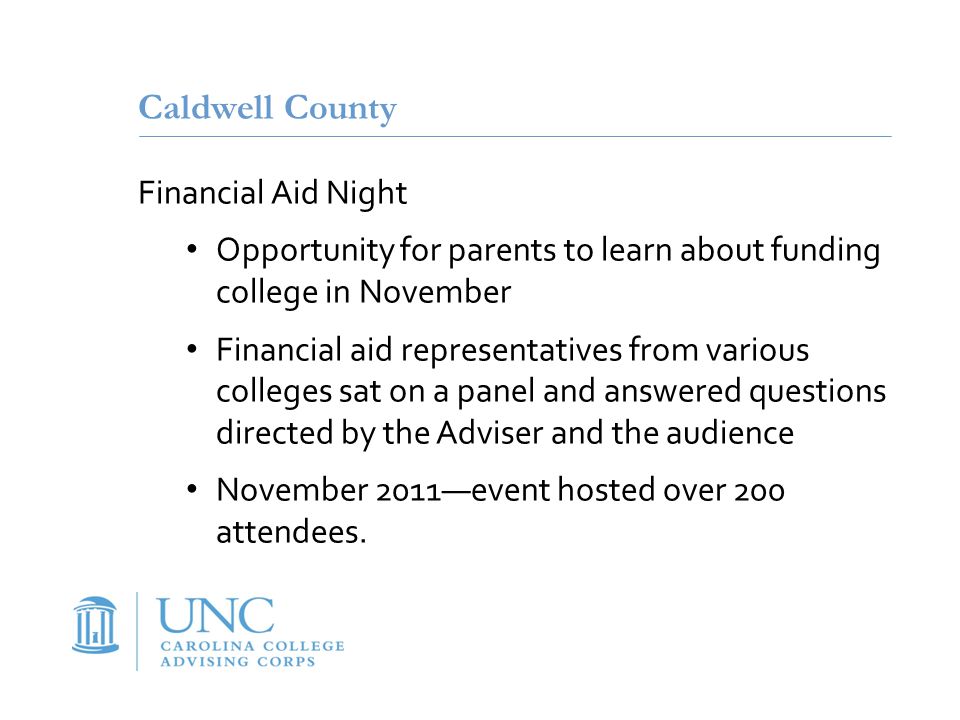 Caldwell County Financial Aid Night Opportunity for parents to learn about funding college in November Financial aid representatives from various colleges sat on a panel and answered questions directed by the Adviser and the audience November 2011—event hosted over 200 attendees.