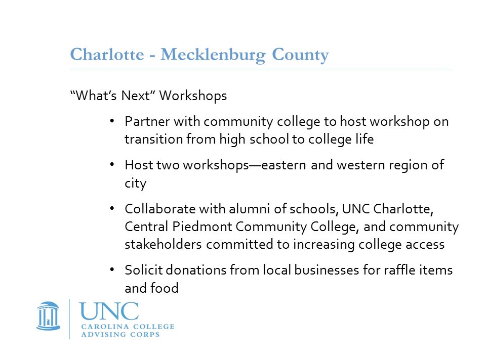 Charlotte - Mecklenburg County What’s Next Workshops Partner with community college to host workshop on transition from high school to college life Host two workshops—eastern and western region of city Collaborate with alumni of schools, UNC Charlotte, Central Piedmont Community College, and community stakeholders committed to increasing college access Solicit donations from local businesses for raffle items and food