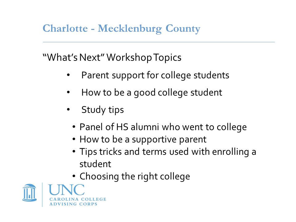 Charlotte - Mecklenburg County What’s Next Workshop Topics Parent support for college students How to be a good college student Study tips Panel of HS alumni who went to college How to be a supportive parent Tips tricks and terms used with enrolling a student Choosing the right college