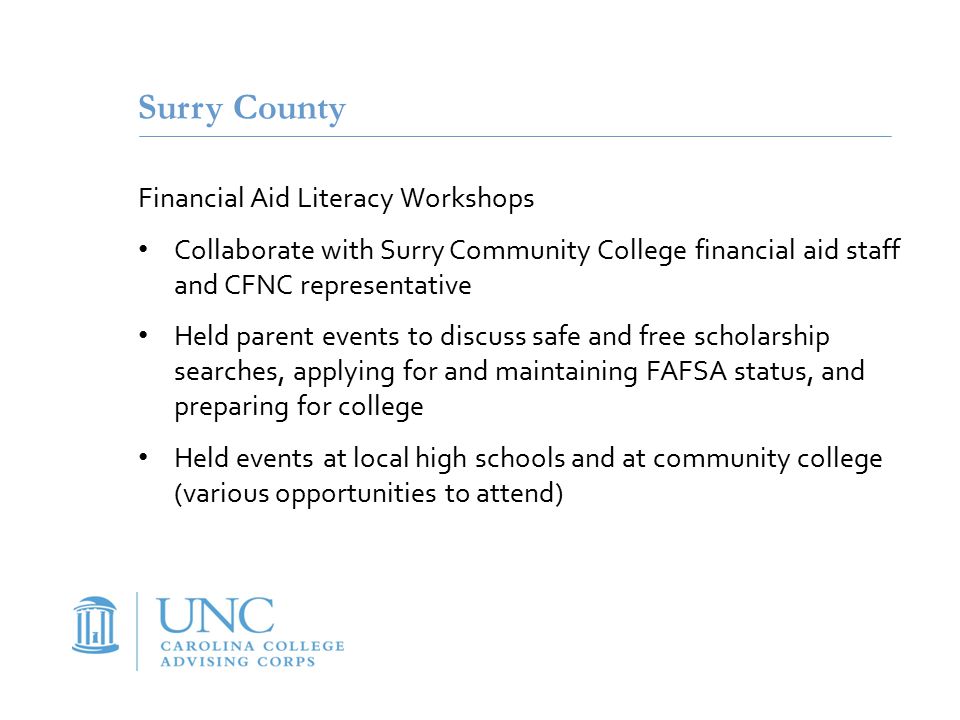 Surry County Financial Aid Literacy Workshops Collaborate with Surry Community College financial aid staff and CFNC representative Held parent events to discuss safe and free scholarship searches, applying for and maintaining FAFSA status, and preparing for college Held events at local high schools and at community college (various opportunities to attend)
