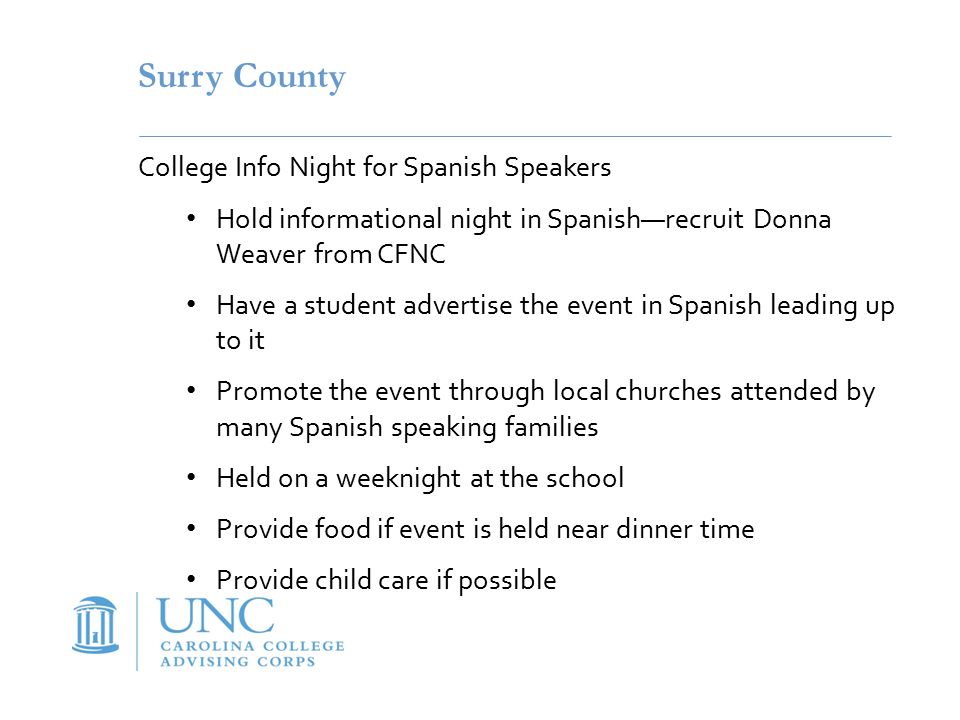Surry County College Info Night for Spanish Speakers Hold informational night in Spanish—recruit Donna Weaver from CFNC Have a student advertise the event in Spanish leading up to it Promote the event through local churches attended by many Spanish speaking families Held on a weeknight at the school Provide food if event is held near dinner time Provide child care if possible