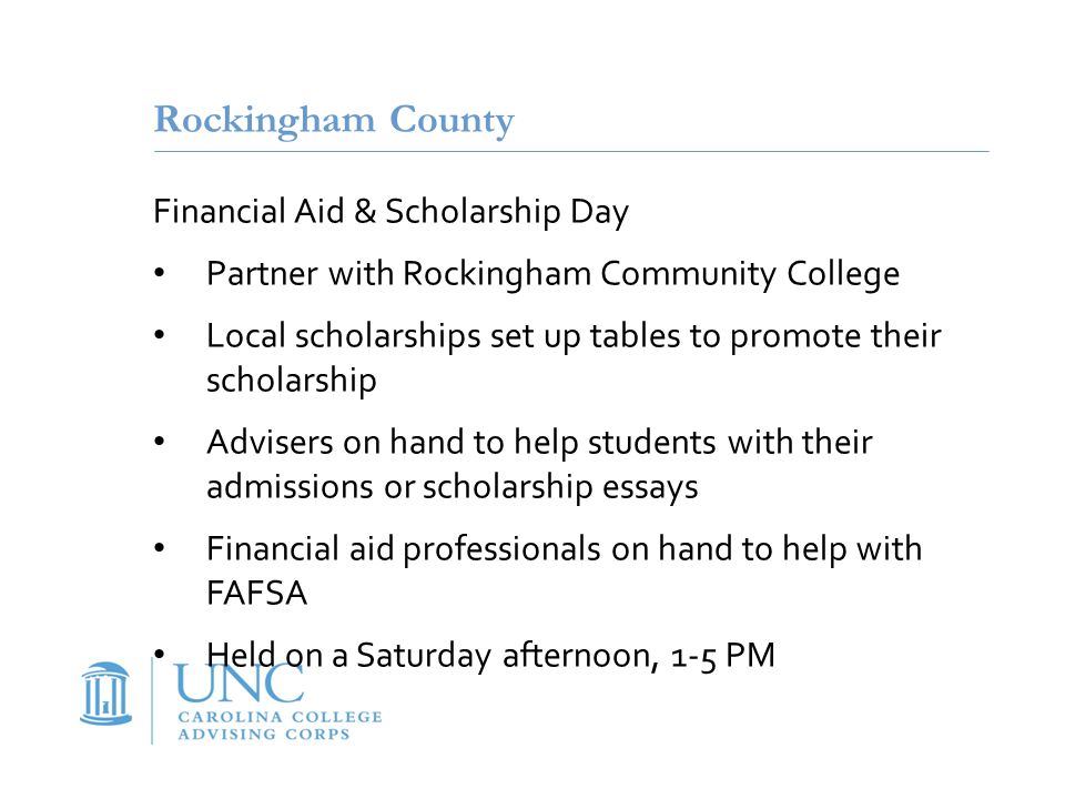 Rockingham County Financial Aid & Scholarship Day Partner with Rockingham Community College Local scholarships set up tables to promote their scholarship Advisers on hand to help students with their admissions or scholarship essays Financial aid professionals on hand to help with FAFSA Held on a Saturday afternoon, 1-5 PM