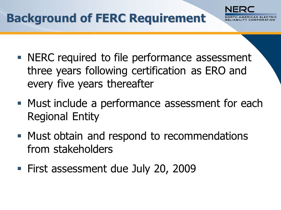 Background of FERC Requirement  NERC required to file performance assessment three years following certification as ERO and every five years thereafter  Must include a performance assessment for each Regional Entity  Must obtain and respond to recommendations from stakeholders  First assessment due July 20, 2009