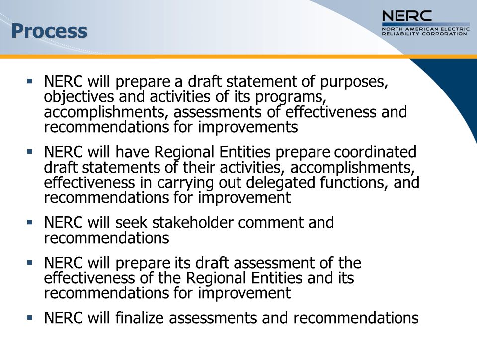 Process  NERC will prepare a draft statement of purposes, objectives and activities of its programs, accomplishments, assessments of effectiveness and recommendations for improvements  NERC will have Regional Entities prepare coordinated draft statements of their activities, accomplishments, effectiveness in carrying out delegated functions, and recommendations for improvement  NERC will seek stakeholder comment and recommendations  NERC will prepare its draft assessment of the effectiveness of the Regional Entities and its recommendations for improvement  NERC will finalize assessments and recommendations