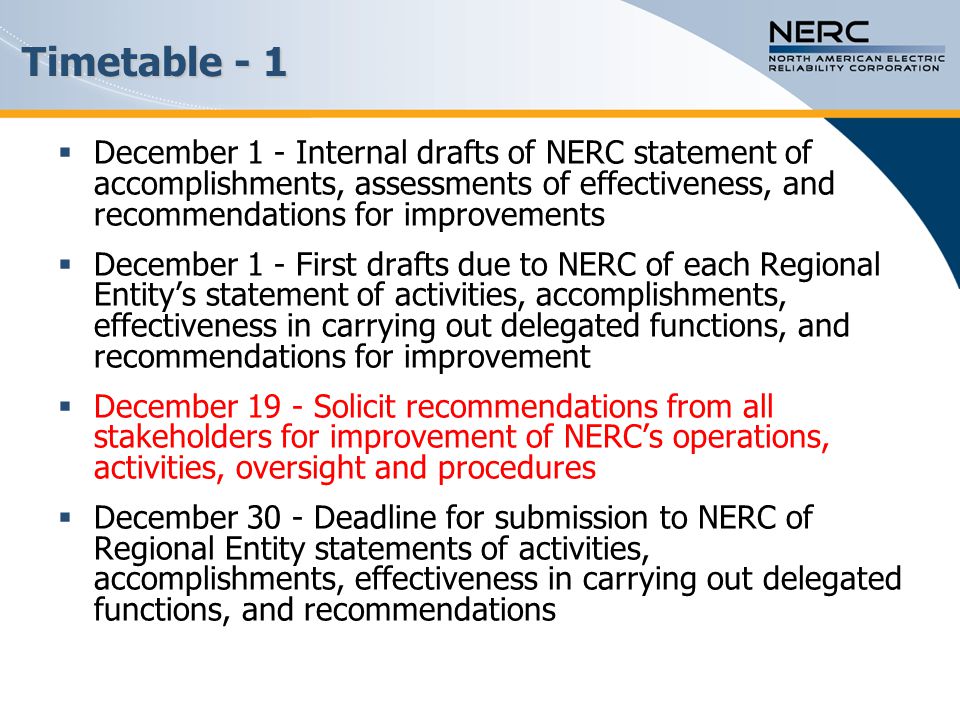  December 1 - Internal drafts of NERC statement of accomplishments, assessments of effectiveness, and recommendations for improvements  December 1 - First drafts due to NERC of each Regional Entity’s statement of activities, accomplishments, effectiveness in carrying out delegated functions, and recommendations for improvement  December 19 - Solicit recommendations from all stakeholders for improvement of NERC’s operations, activities, oversight and procedures  December 30 - Deadline for submission to NERC of Regional Entity statements of activities, accomplishments, effectiveness in carrying out delegated functions, and recommendations Timetable - 1