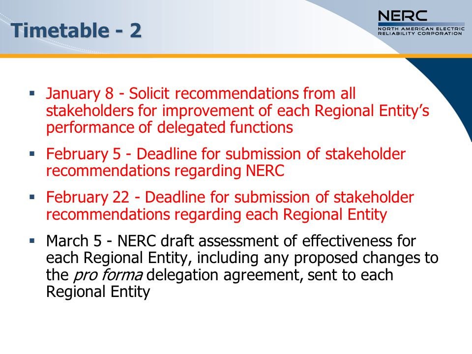 Timetable - 2  January 8 - Solicit recommendations from all stakeholders for improvement of each Regional Entity’s performance of delegated functions  February 5 - Deadline for submission of stakeholder recommendations regarding NERC  February 22 - Deadline for submission of stakeholder recommendations regarding each Regional Entity  March 5 - NERC draft assessment of effectiveness for each Regional Entity, including any proposed changes to the pro forma delegation agreement, sent to each Regional Entity