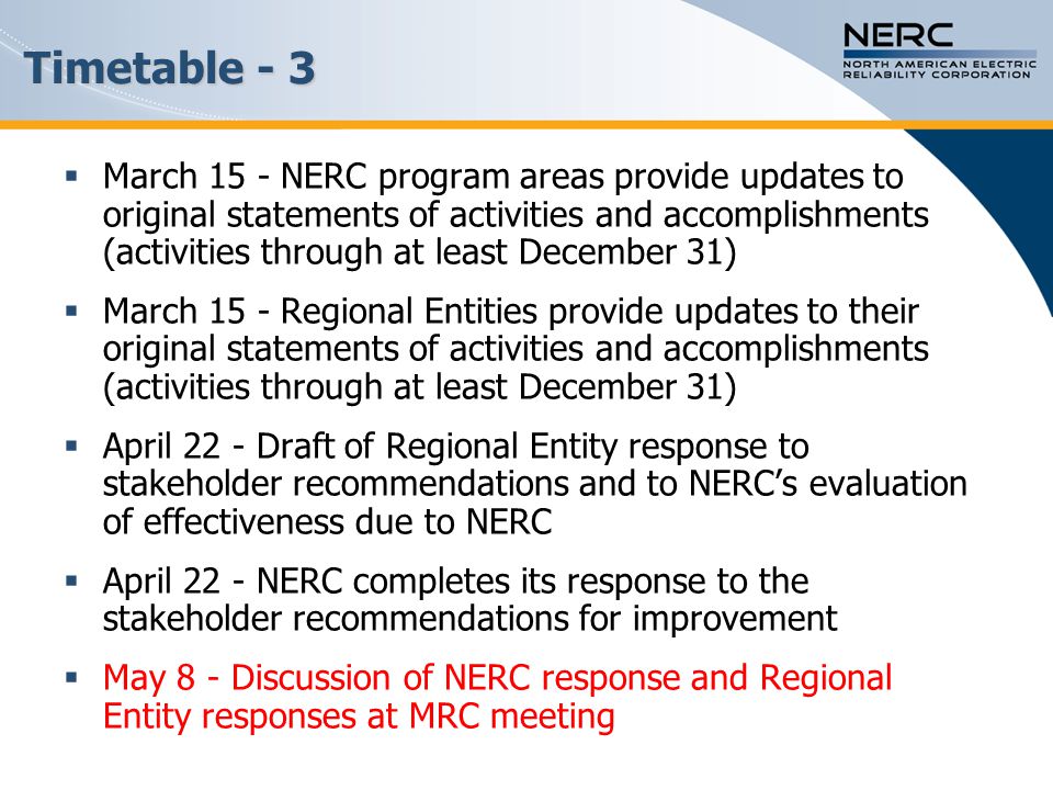 Timetable - 3  March 15 - NERC program areas provide updates to original statements of activities and accomplishments (activities through at least December 31)  March 15 - Regional Entities provide updates to their original statements of activities and accomplishments (activities through at least December 31)  April 22 - Draft of Regional Entity response to stakeholder recommendations and to NERC’s evaluation of effectiveness due to NERC  April 22 - NERC completes its response to the stakeholder recommendations for improvement  May 8 - Discussion of NERC response and Regional Entity responses at MRC meeting