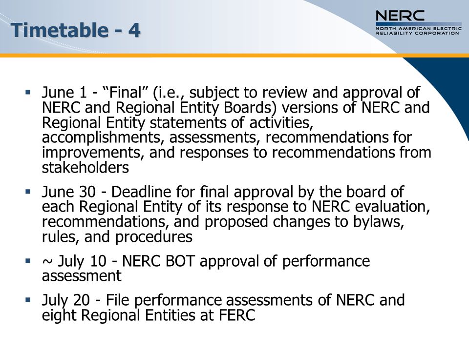 Timetable - 4  June 1 - Final (i.e., subject to review and approval of NERC and Regional Entity Boards) versions of NERC and Regional Entity statements of activities, accomplishments, assessments, recommendations for improvements, and responses to recommendations from stakeholders  June 30 - Deadline for final approval by the board of each Regional Entity of its response to NERC evaluation, recommendations, and proposed changes to bylaws, rules, and procedures  ~ July 10 - NERC BOT approval of performance assessment  July 20 - File performance assessments of NERC and eight Regional Entities at FERC
