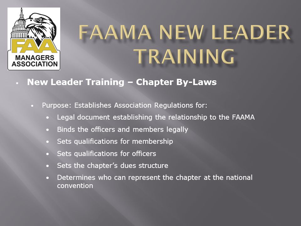 New Leader Training – Chapter By-Laws Purpose: Establishes Association Regulations for: Legal document establishing the relationship to the FAAMA Binds the officers and members legally Sets qualifications for membership Sets qualifications for officers Sets the chapter’s dues structure Determines who can represent the chapter at the national convention