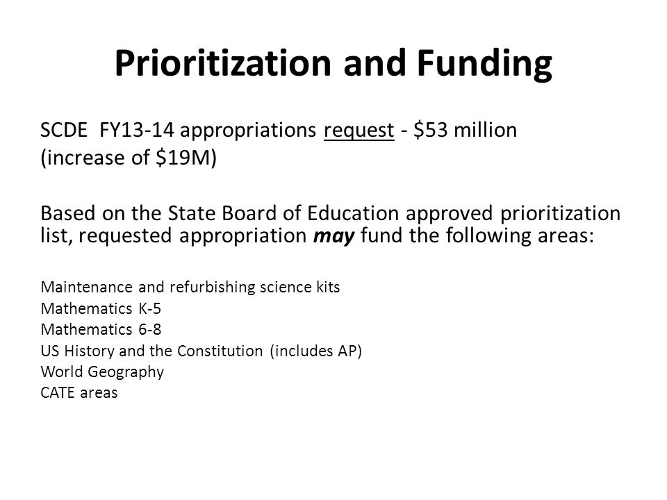 Prioritization and Funding SCDE FY13-14 appropriations request - $53 million (increase of $19M) Based on the State Board of Education approved prioritization list, requested appropriation may fund the following areas: Maintenance and refurbishing science kits Mathematics K-5 Mathematics 6-8 US History and the Constitution (includes AP) World Geography CATE areas