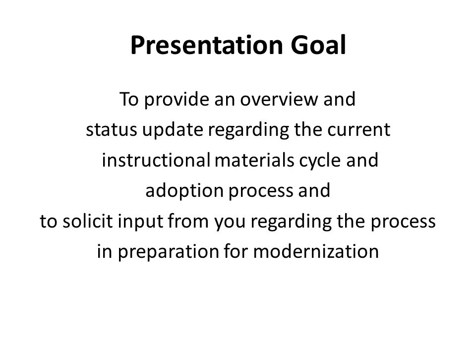 Presentation Goal To provide an overview and status update regarding the current instructional materials cycle and adoption process and to solicit input from you regarding the process in preparation for modernization