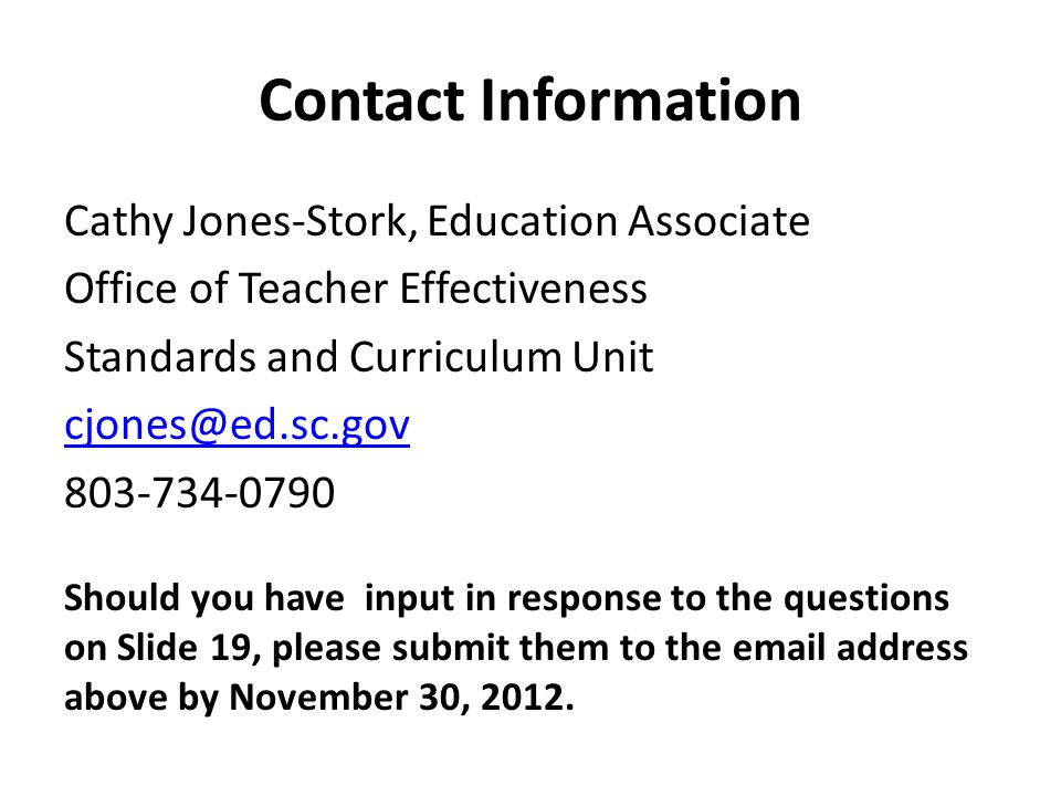 Contact Information Cathy Jones-Stork, Education Associate Office of Teacher Effectiveness Standards and Curriculum Unit Should you have input in response to the questions on Slide 19, please submit them to the  address above by November 30, 2012.