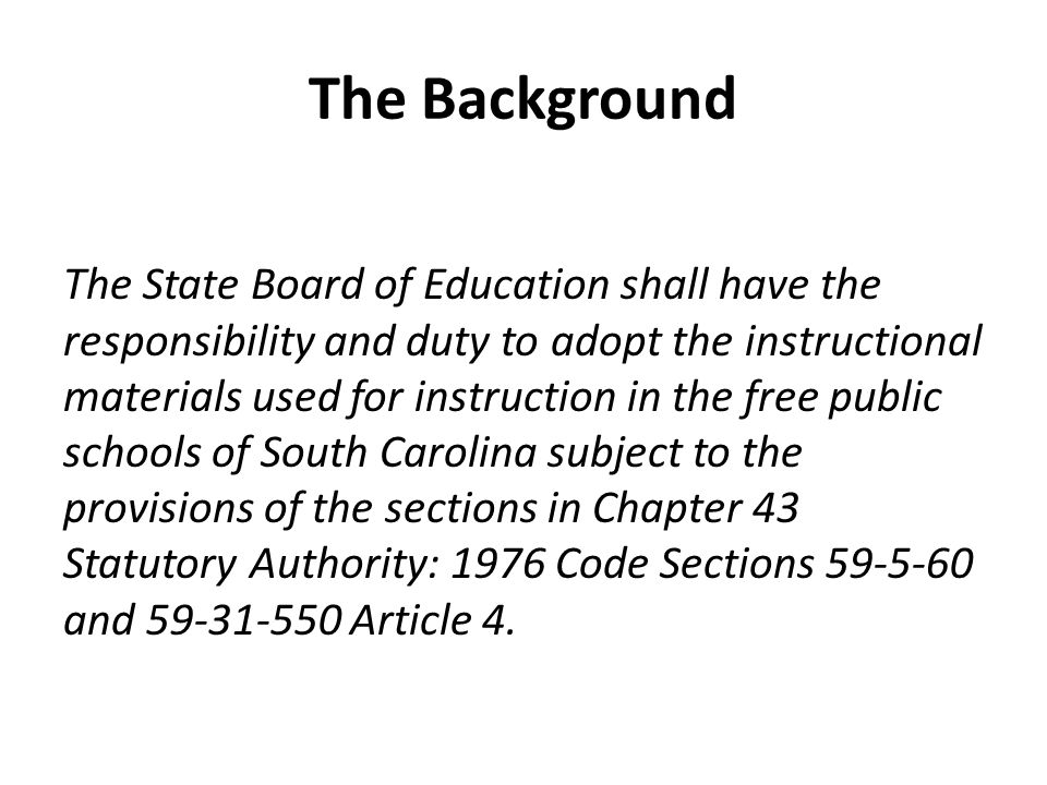 The Background The State Board of Education shall have the responsibility and duty to adopt the instructional materials used for instruction in the free public schools of South Carolina subject to the provisions of the sections in Chapter 43 Statutory Authority: 1976 Code Sections and Article 4.