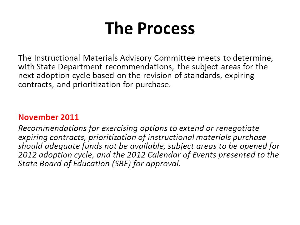 The Process The Instructional Materials Advisory Committee meets to determine, with State Department recommendations, the subject areas for the next adoption cycle based on the revision of standards, expiring contracts, and prioritization for purchase.