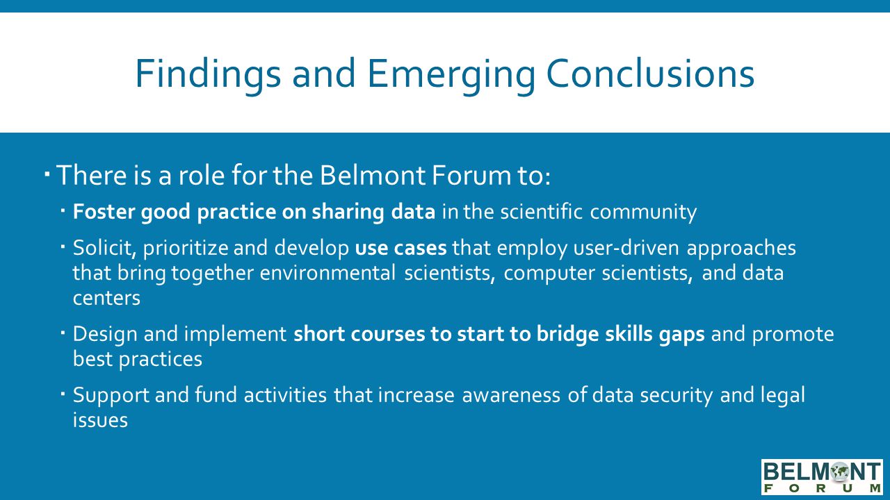 Findings and Emerging Conclusions  There is a role for the Belmont Forum to:  Foster good practice on sharing data in the scientific community  Solicit, prioritize and develop use cases that employ user-driven approaches that bring together environmental scientists, computer scientists, and data centers  Design and implement short courses to start to bridge skills gaps and promote best practices  Support and fund activities that increase awareness of data security and legal issues