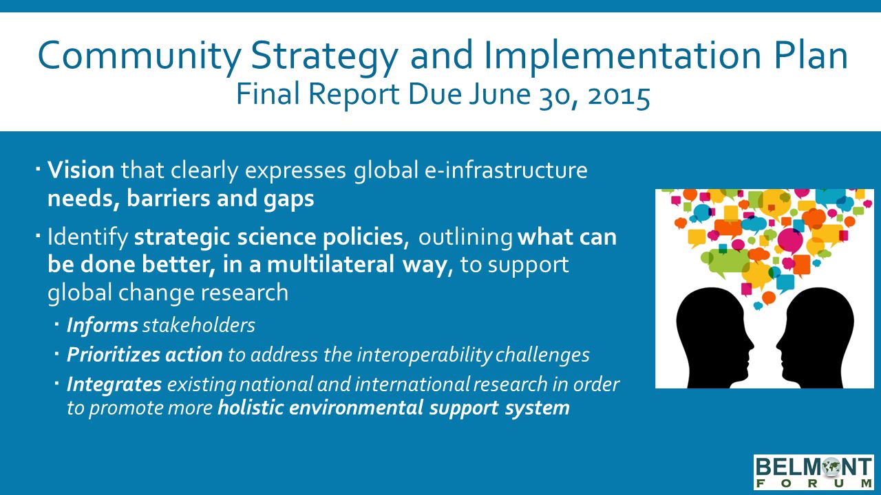 Community Strategy and Implementation Plan Final Report Due June 30, 2015  Vision that clearly expresses global e-infrastructure needs, barriers and gaps  Identify strategic science policies, outlining what can be done better, in a multilateral way, to support global change research  Informs stakeholders  Prioritizes action to address the interoperability challenges  Integrates existing national and international research in order to promote more holistic environmental support system