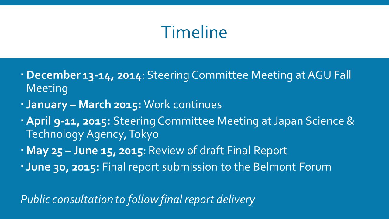 Timeline  December 13-14, 2014: Steering Committee Meeting at AGU Fall Meeting  January – March 2015: Work continues  April 9-11, 2015: Steering Committee Meeting at Japan Science & Technology Agency, Tokyo  May 25 – June 15, 2015: Review of draft Final Report  June 30, 2015: Final report submission to the Belmont Forum Public consultation to follow final report delivery