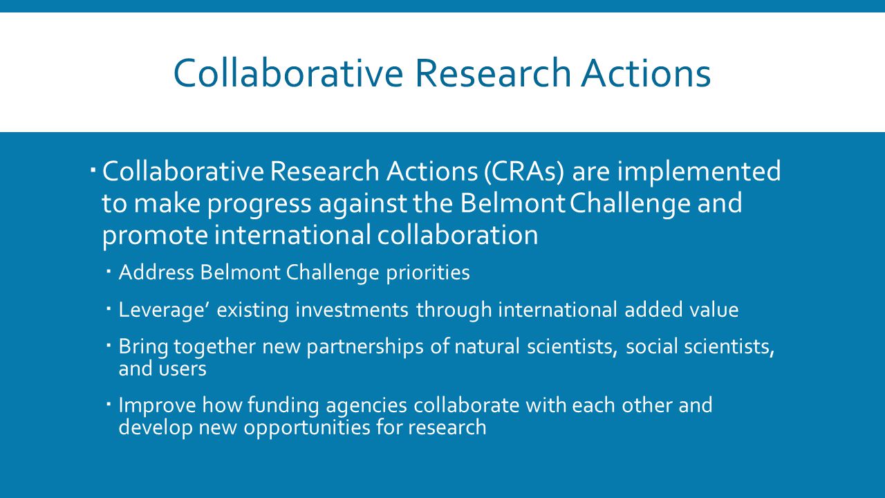 Collaborative Research Actions  Collaborative Research Actions (CRAs) are implemented to make progress against the Belmont Challenge and promote international collaboration  Address Belmont Challenge priorities  Leverage’ existing investments through international added value  Bring together new partnerships of natural scientists, social scientists, and users  Improve how funding agencies collaborate with each other and develop new opportunities for research