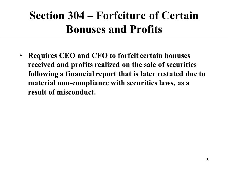 8 Section 304 – Forfeiture of Certain Bonuses and Profits Requires CEO and CFO to forfeit certain bonuses received and profits realized on the sale of securities following a financial report that is later restated due to material non-compliance with securities laws, as a result of misconduct.