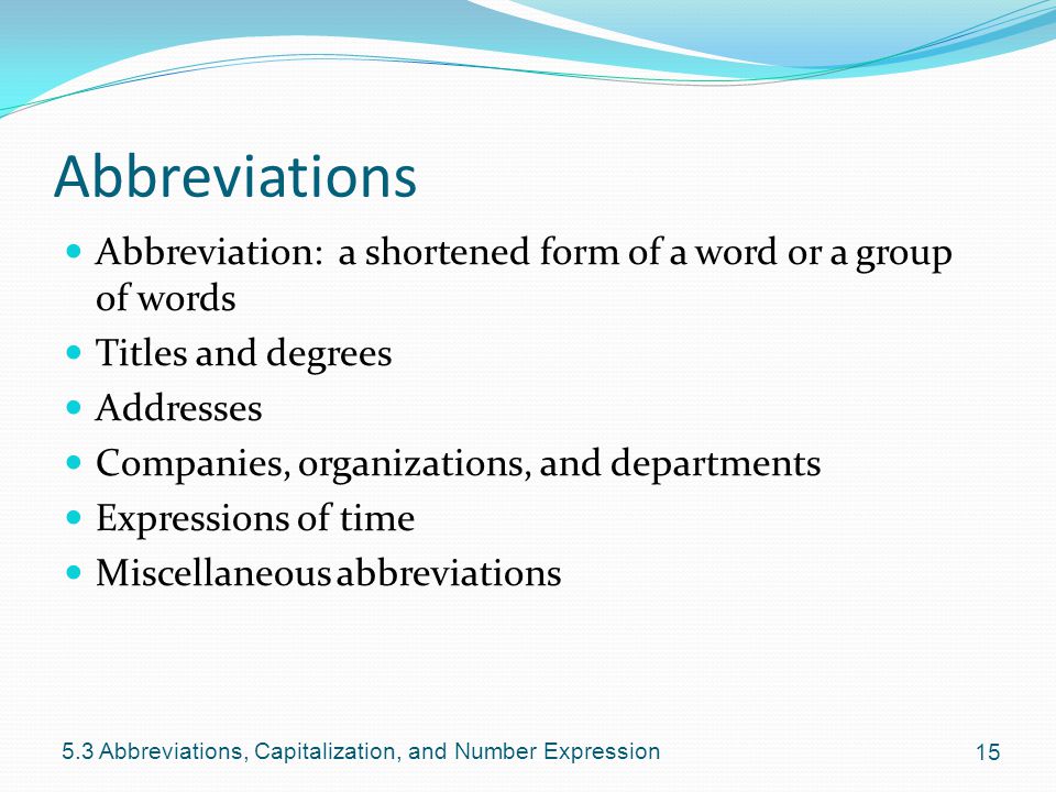 Abbreviations Abbreviation: a shortened form of a word or a group of words Titles and degrees Addresses Companies, organizations, and departments Expressions of time Miscellaneous abbreviations Abbreviations, Capitalization, and Number Expression