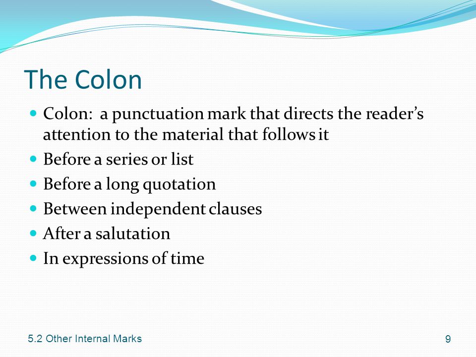 The Colon Colon: a punctuation mark that directs the reader’s attention to the material that follows it Before a series or list Before a long quotation Between independent clauses After a salutation In expressions of time Other Internal Marks