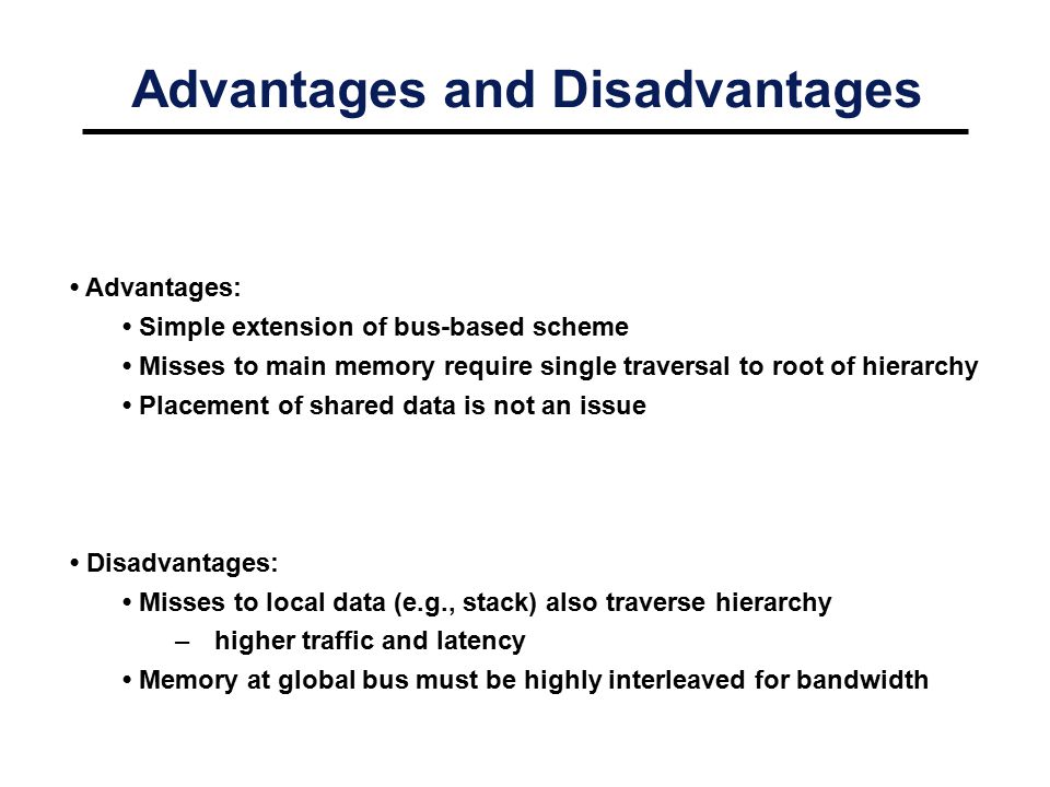 Advantages and Disadvantages Advantages: Simple extension of bus-based scheme Misses to main memory require single traversal to root of hierarchy Placement of shared data is not an issue Disadvantages: Misses to local data (e.g., stack) also traverse hierarchy –higher traffic and latency Memory at global bus must be highly interleaved for bandwidth