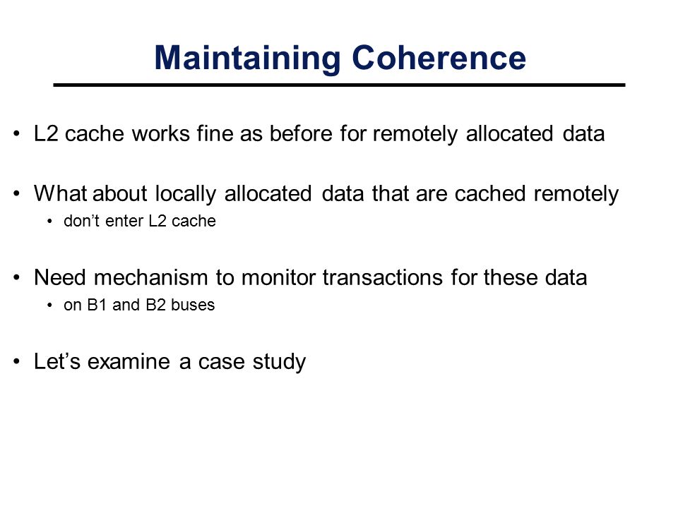 Maintaining Coherence L2 cache works fine as before for remotely allocated data What about locally allocated data that are cached remotely don’t enter L2 cache Need mechanism to monitor transactions for these data on B1 and B2 buses Let’s examine a case study