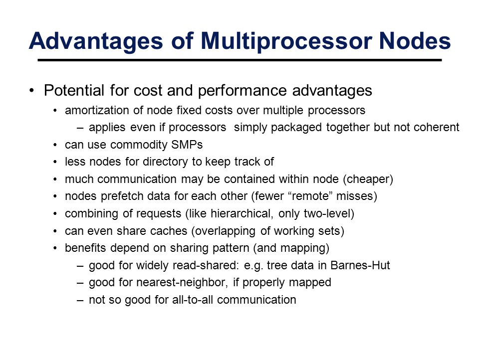 Advantages of Multiprocessor Nodes Potential for cost and performance advantages amortization of node fixed costs over multiple processors –applies even if processors simply packaged together but not coherent can use commodity SMPs less nodes for directory to keep track of much communication may be contained within node (cheaper) nodes prefetch data for each other (fewer remote misses) combining of requests (like hierarchical, only two-level) can even share caches (overlapping of working sets) benefits depend on sharing pattern (and mapping) –good for widely read-shared: e.g.