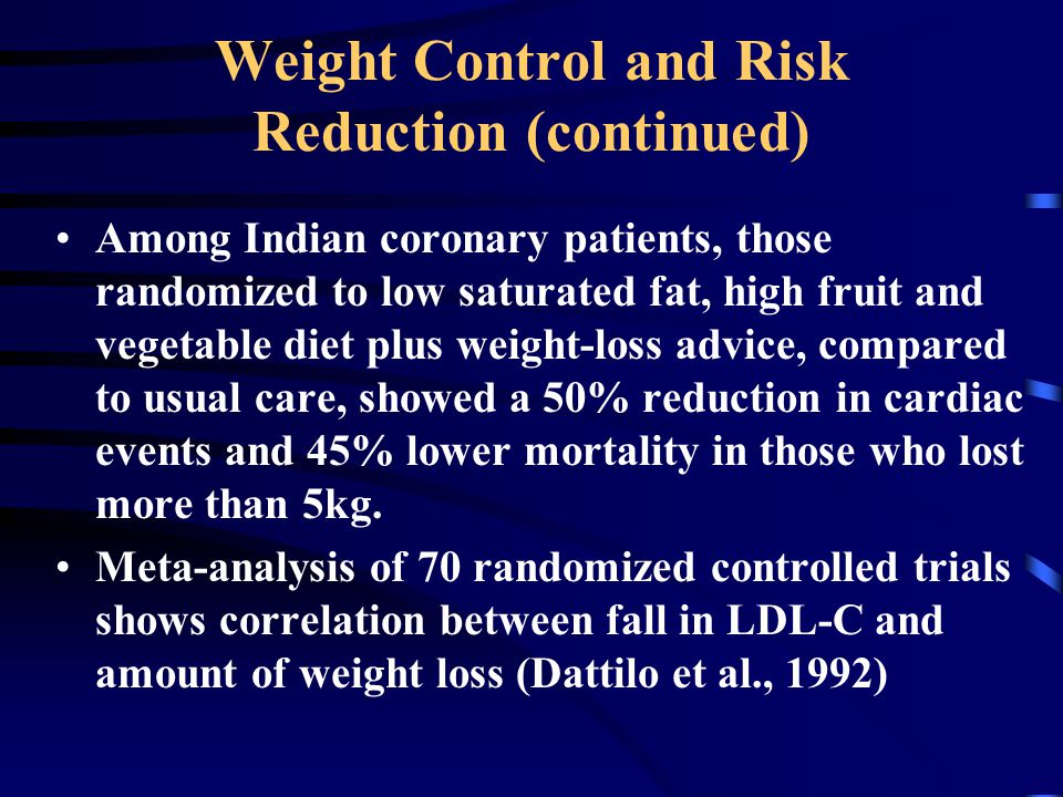 Weight Control and Risk Reduction (continued) Among Indian coronary patients, those randomized to low saturated fat, high fruit and vegetable diet plus weight-loss advice, compared to usual care, showed a 50% reduction in cardiac events and 45% lower mortality in those who lost more than 5kg.