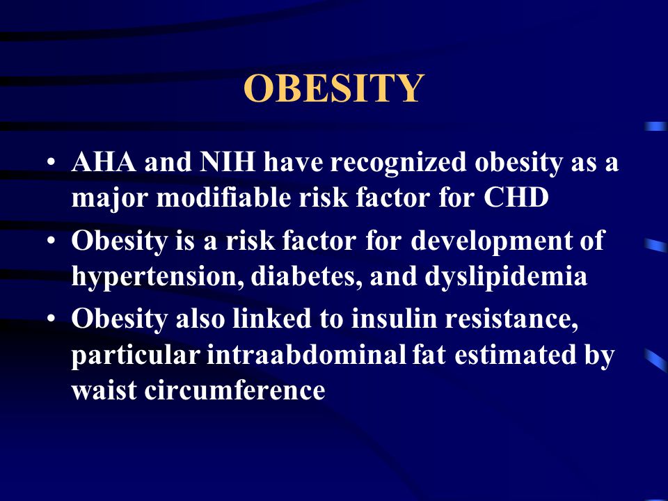 OBESITY AHA and NIH have recognized obesity as a major modifiable risk factor for CHD Obesity is a risk factor for development of hypertension, diabetes, and dyslipidemia Obesity also linked to insulin resistance, particular intraabdominal fat estimated by waist circumference