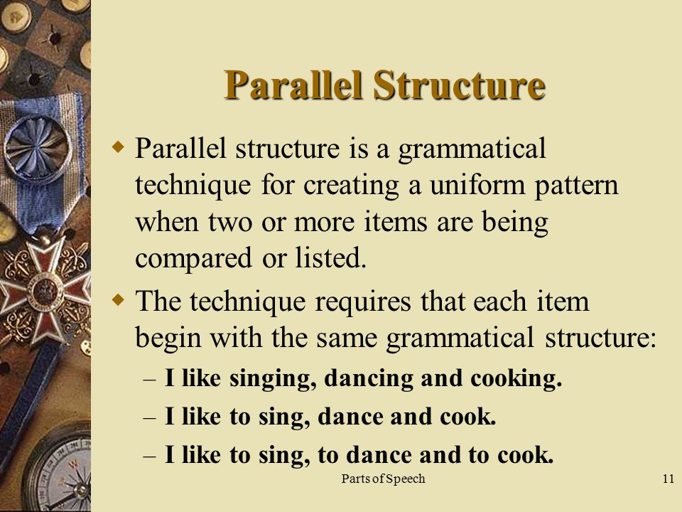 Parts of Speech11 Parallel Structure  Parallel structure is a grammatical technique for creating a uniform pattern when two or more items are being compared or listed.