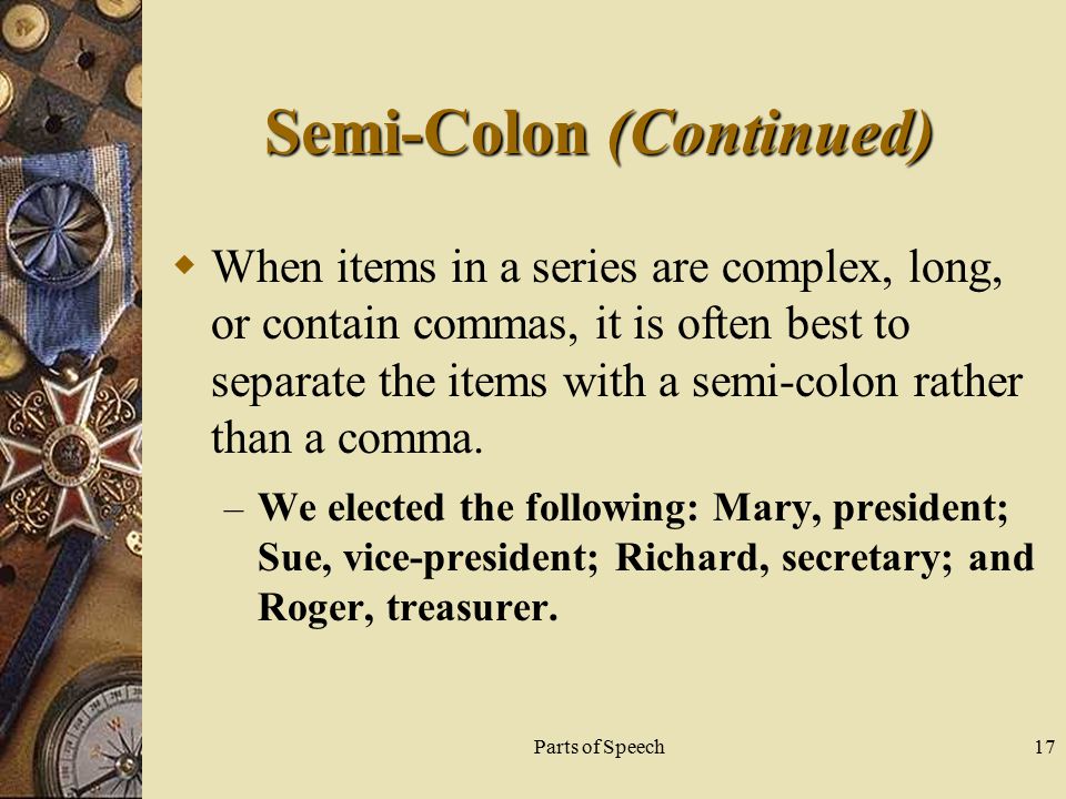 Parts of Speech17 Semi-Colon (Continued)  When items in a series are complex, long, or contain commas, it is often best to separate the items with a semi-colon rather than a comma.