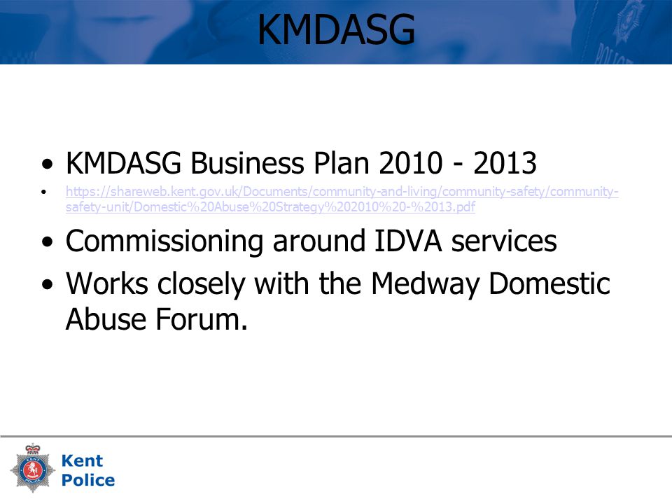 KMDASG KMDASG Business Plan safety-unit/Domestic%20Abuse%20Strategy%202010%20-%2013.pdfhttps://shareweb.kent.gov.uk/Documents/community-and-living/community-safety/community- safety-unit/Domestic%20Abuse%20Strategy%202010%20-%2013.pdf Commissioning around IDVA services Works closely with the Medway Domestic Abuse Forum.