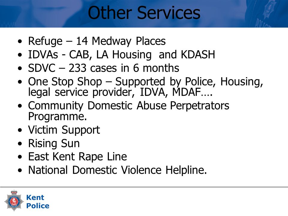 Other Services Refuge – 14 Medway Places IDVAs - CAB, LA Housing and KDASH SDVC – 233 cases in 6 months One Stop Shop – Supported by Police, Housing, legal service provider, IDVA, MDAF….