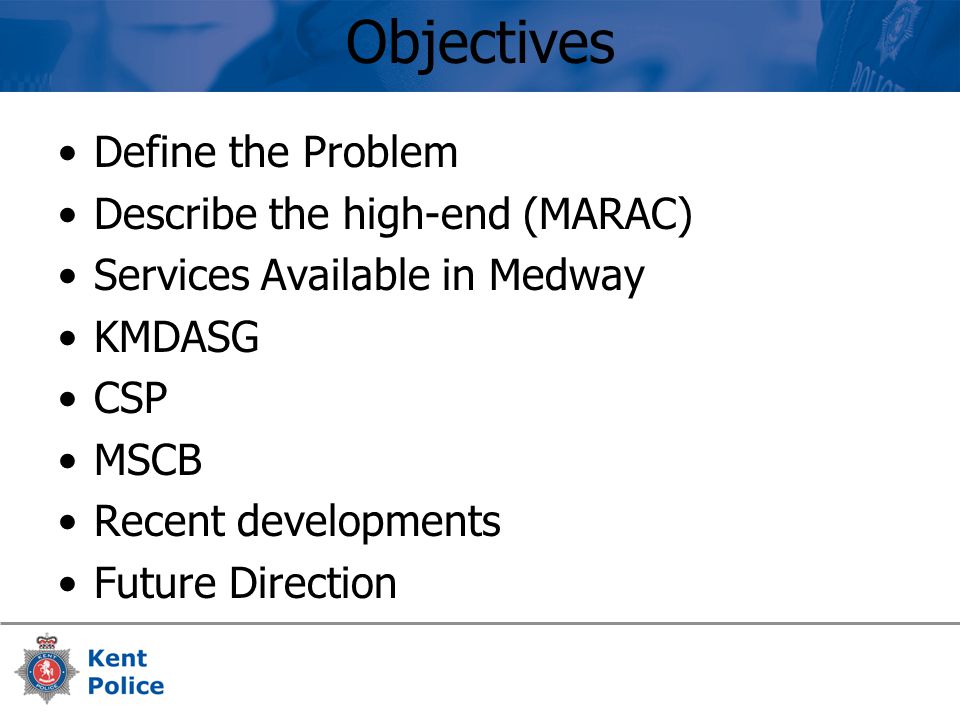 Objectives Define the Problem Describe the high-end (MARAC) Services Available in Medway KMDASG CSP MSCB Recent developments Future Direction