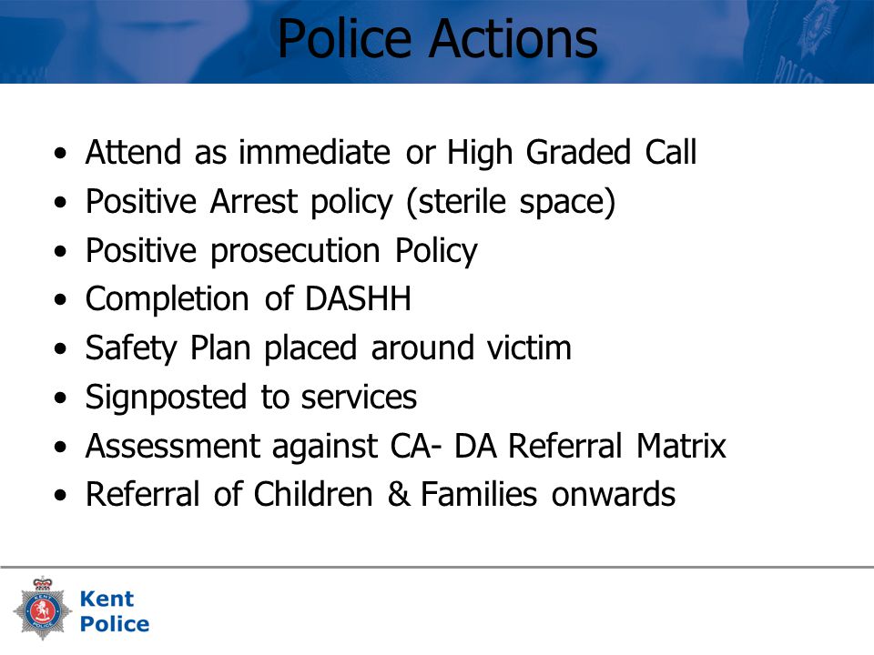 Police Actions Attend as immediate or High Graded Call Positive Arrest policy (sterile space) Positive prosecution Policy Completion of DASHH Safety Plan placed around victim Signposted to services Assessment against CA- DA Referral Matrix Referral of Children & Families onwards